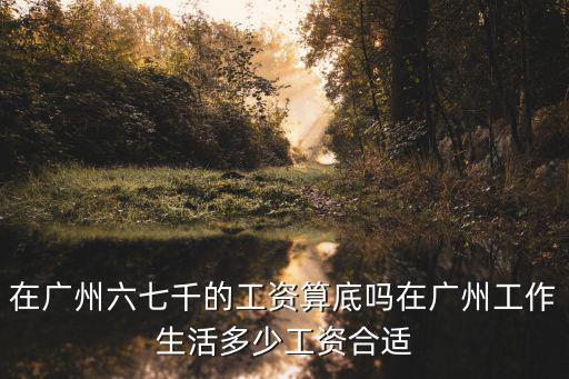 在廣州六七千的工資算底嗎在廣州工作生活多少工資合適