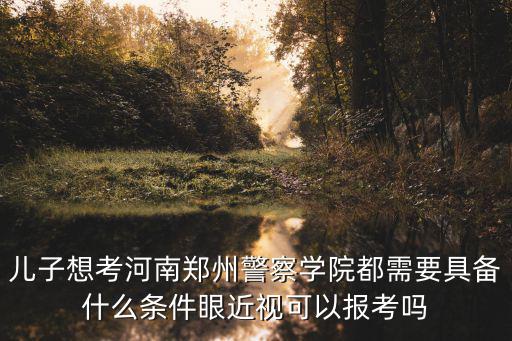 兒子想考河南鄭州警察學院都需要具備什么條件眼近視可以報考嗎