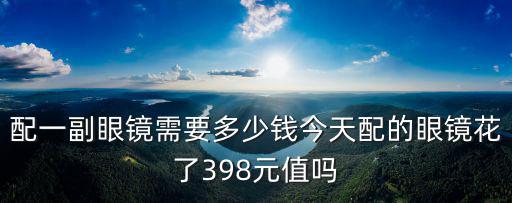 配一副眼鏡需要多少錢今天配的眼鏡花了398元值嗎