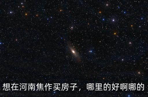 想在河南焦作買房子，哪里的好啊哪的