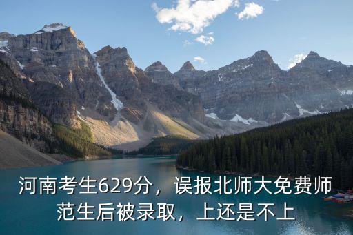 河南考生629分，誤報北師大免費師范生后被錄取，上還是不上