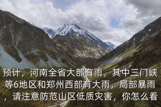 預計，河南全省大部有雨，其中三門峽等6地區和鄭州西部有大雨，局部暴雨，請注意防范山區低質災害，你怎么看