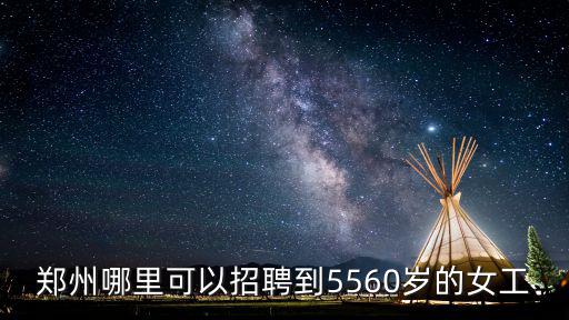 鄭州哪里可以招聘到5560歲的女工