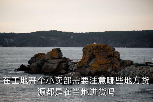 在工地開個小賣部需要注意哪些地方貨源都是在當地進貨嗎