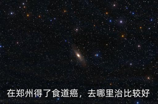 在鄭州得了食道癌，去哪里治比較好