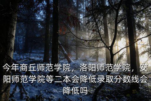今年商丘師范學院，洛陽師范學院，安陽師范學院等二本會降低錄取分數線會降低嗎