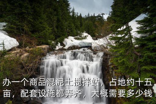 辦一個商品混泥土攪拌站，占地約十五畝，配套設施都弄齊，大概需要多少錢