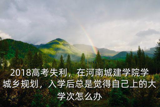 2018高考失利，在河南城建學院學城鄉規劃，入學后總是覺得自己上的大學次怎么辦
