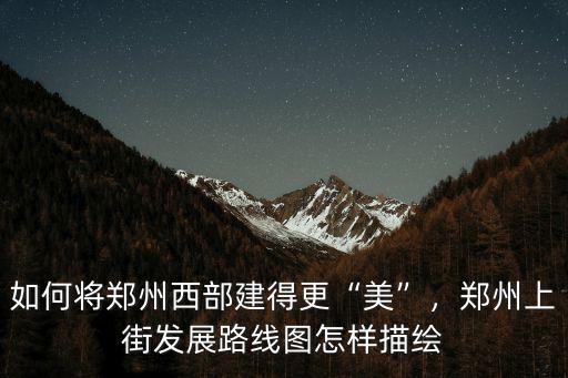 如何將鄭州西部建得更“美”，鄭州上街發展路線圖怎樣描繪