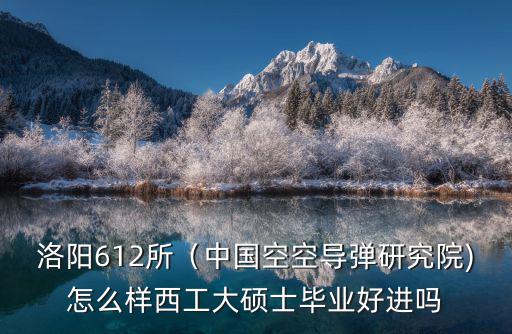洛陽612所（中國空空導彈研究院)怎么樣西工大碩士畢業好進嗎