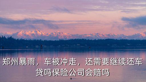 鄭州暴雨，車被沖走，還需要繼續還車貸嗎保險公司會賠嗎