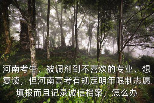 河南考生，被調劑到不喜歡的專業，想復讀，但河南高考有規定明年限制志愿填報而且記錄誠信檔案，怎么辦