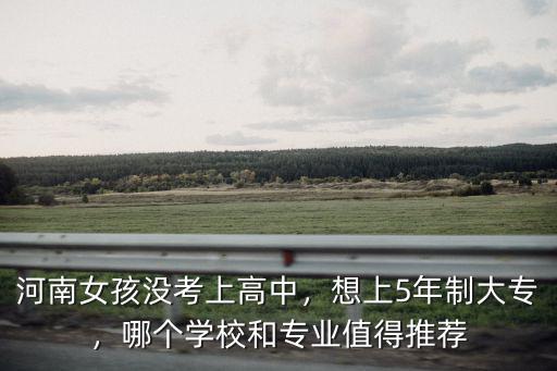 河南女孩沒考上高中，想上5年制大專，哪個學校和專業值得推薦