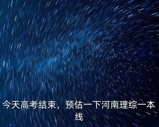 今天高考結束，預估一下河南理綜一本線