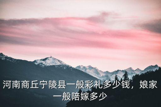 河南商丘寧陵縣一般彩禮多少錢(qián)，娘家一般陪嫁多少