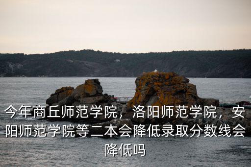 今年商丘師范學院，洛陽師范學院，安陽師范學院等二本會降低錄取分數線會降低嗎