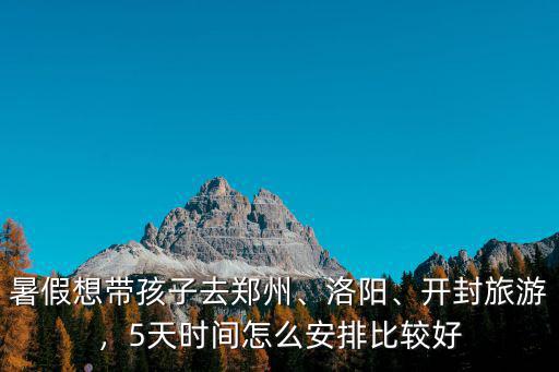 暑假想帶孩子去鄭州、洛陽、開封旅游，5天時間怎么安排比較好