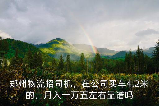 鄭州物流招司機，在公司買車4.2米的，月入一萬五左右靠譜嗎