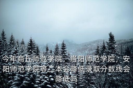 今年商丘師范學(xué)院，洛陽師范學(xué)院，安陽師范學(xué)院等二本會降低錄取分?jǐn)?shù)線會降低嗎