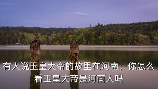 有人說玉皇大帝的故里在河南，你怎么看玉皇大帝是河南人嗎