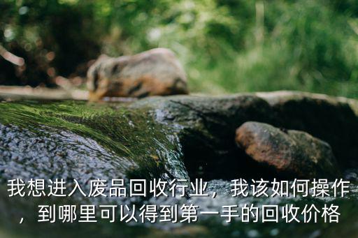 我想進入廢品回收行業，我該如何操作，到哪里可以得到第一手的回收價格