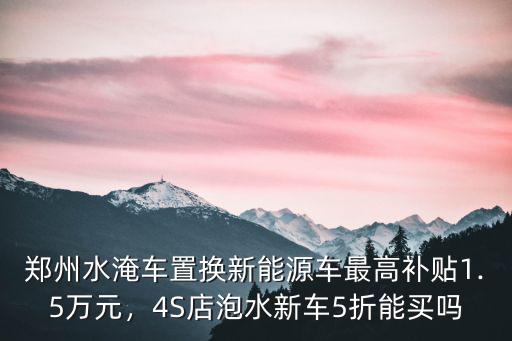 鄭州水淹車置換新能源車最高補貼1.5萬元，4S店泡水新車5折能買嗎