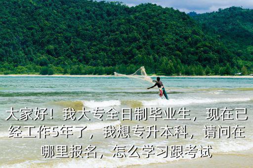 大家好！我大專全日制畢業生，現在已經工作5年了，我想專升本科，請問在哪里報名，怎么學習跟考試