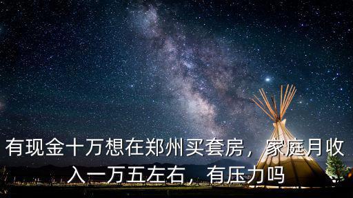 有現(xiàn)金十萬想在鄭州買套房，家庭月收入一萬五左右，有壓力嗎