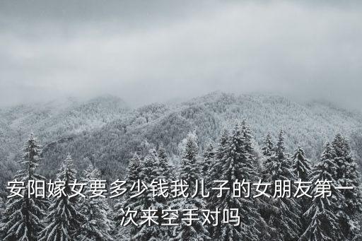 安陽嫁女要多少錢我兒子的女朋友第一次來空手對嗎