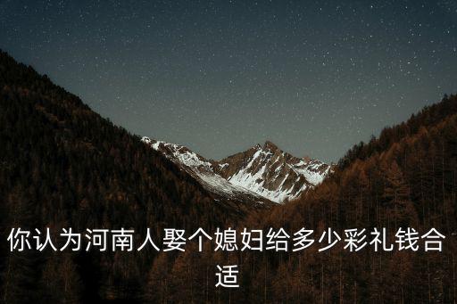 你認(rèn)為河南人娶個媳婦給多少彩禮錢合適