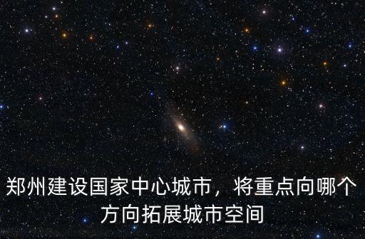 鄭州建設國家中心城市，將重點向哪個方向拓展城市空間