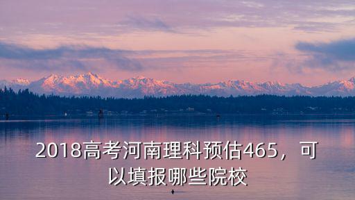 2018高考河南理科預估465，可以填報哪些院校