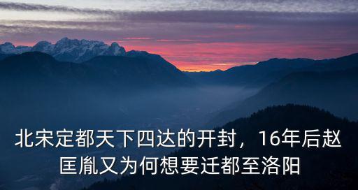 北宋定都天下四達的開封，16年后趙匡胤又為何想要遷都至洛陽