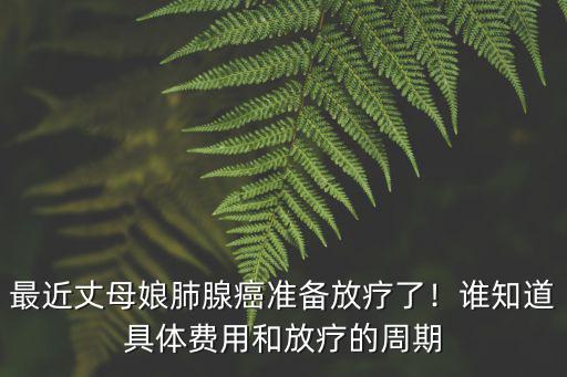 最近丈母娘肺腺癌準備放療了！誰知道具體費用和放療的周期