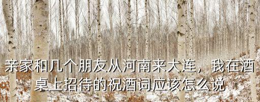 親家和幾個朋友從河南來大連，我在酒桌上招待的祝酒詞應該怎么說