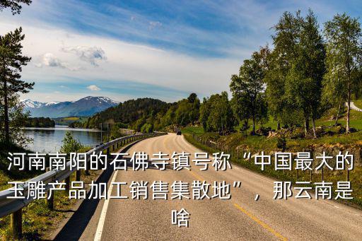 河南南陽的石佛寺鎮(zhèn)號稱“中國最大的玉雕產(chǎn)品加工銷售集散地”，那云南是啥