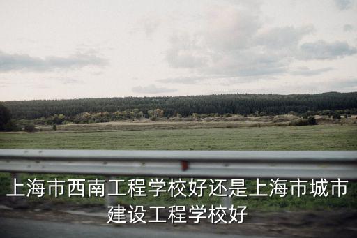 上海市西南工程學校好還是上海市城市建設工程學校好