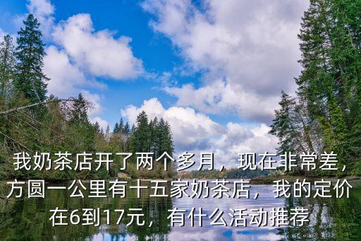 我奶茶店開了兩個多月，現在非常差，方圓一公里有十五家奶茶店，我的定價在6到17元，有什么活動推薦