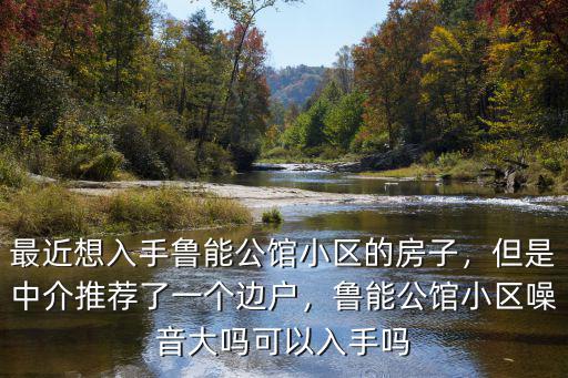 最近想入手魯能公館小區(qū)的房子，但是中介推薦了一個邊戶，魯能公館小區(qū)噪音大嗎可以入手嗎