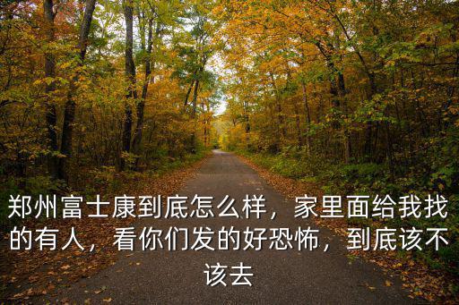 鄭州富士康到底怎么樣，家里面給我找的有人，看你們發的好恐怖，到底該不該去