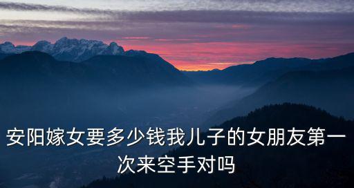 安陽嫁女要多少錢我兒子的女朋友第一次來空手對嗎