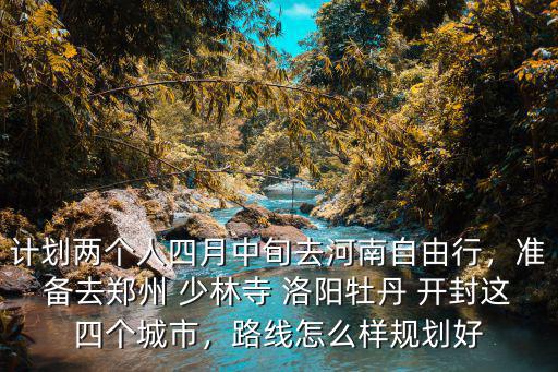 計劃兩個人四月中旬去河南自由行，準備去鄭州 少林寺 洛陽牡丹 開封這四個城市，路線怎么樣規劃好