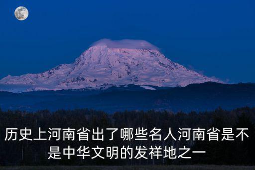 歷史上河南省出了哪些名人河南省是不是中華文明的發祥地之一