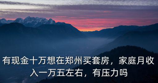 有現(xiàn)金十萬想在鄭州買套房，家庭月收入一萬五左右，有壓力嗎