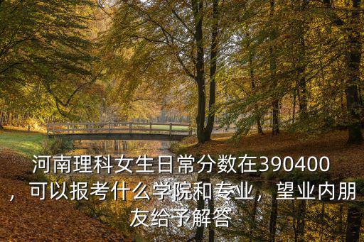 河南理科女生日常分數在390400，可以報考什么學院和專業，望業內朋友給予解答