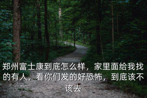 鄭州富士康到底怎么樣，家里面給我找的有人，看你們發(fā)的好恐怖，到底該不該去