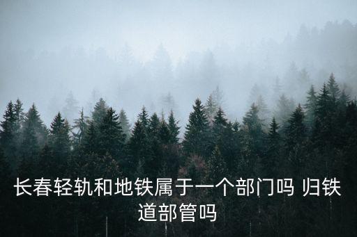 長(zhǎng)春輕軌和地鐵屬于一個(gè)部門嗎 歸鐵道部管嗎