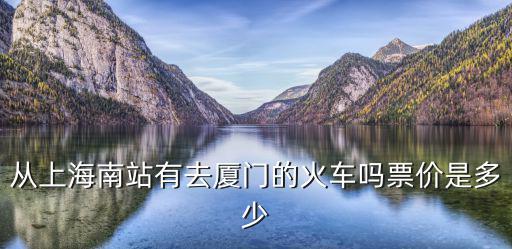上海到廈門動車票價，從上海南站有去廈門的火車嗎票價是多少