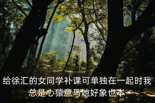 給徐匯的女同學補課可單獨在一起時我總是心猿意馬她好象也本