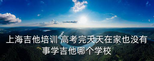 上海吉他培訓 高考完天天在家也沒有事學吉他哪個學校